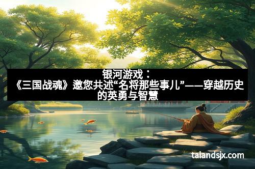 银河游戏：《三国战魂》邀您共述“名将那些事儿”——穿越历史的英勇与智慧